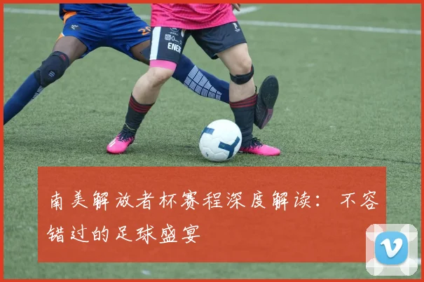 南美解放者杯赛程深度解读：不容错过的足球盛宴