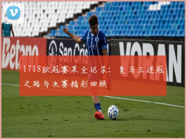 1718欧冠赛果全记录:皇马三连冠之路与决赛精彩回顾