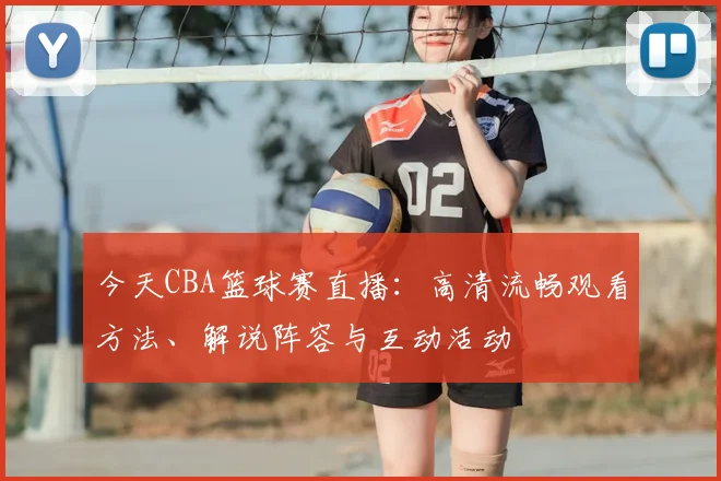 今天CBA篮球赛直播：高清流畅观看方法、解说阵容与互动活动