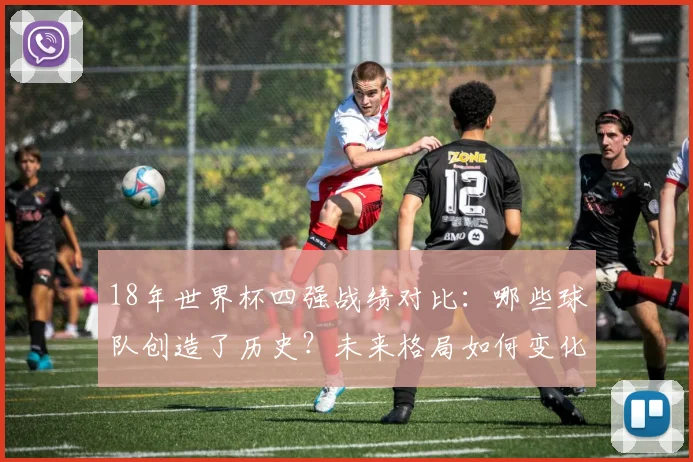 18年世界杯四强战绩对比：哪些球队创造了历史？未来格局如何变化？