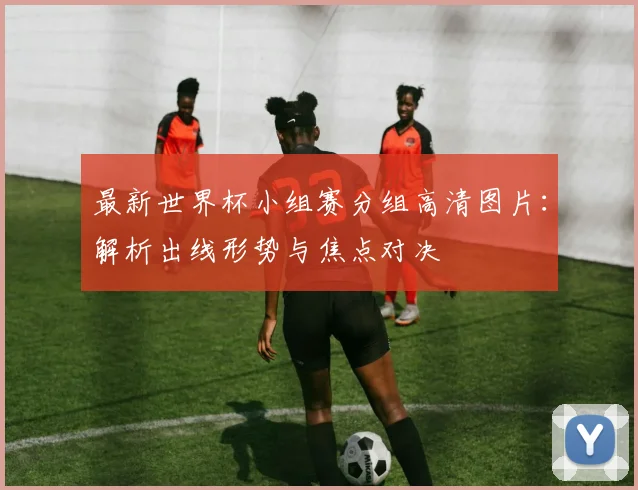 最新世界杯小组赛分组高清图片：解析出线形势与焦点对决