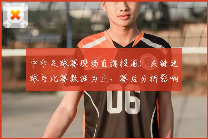 中印足球赛现场直播报道：关键进球与比赛数据为主，赛后分析影响双方备战