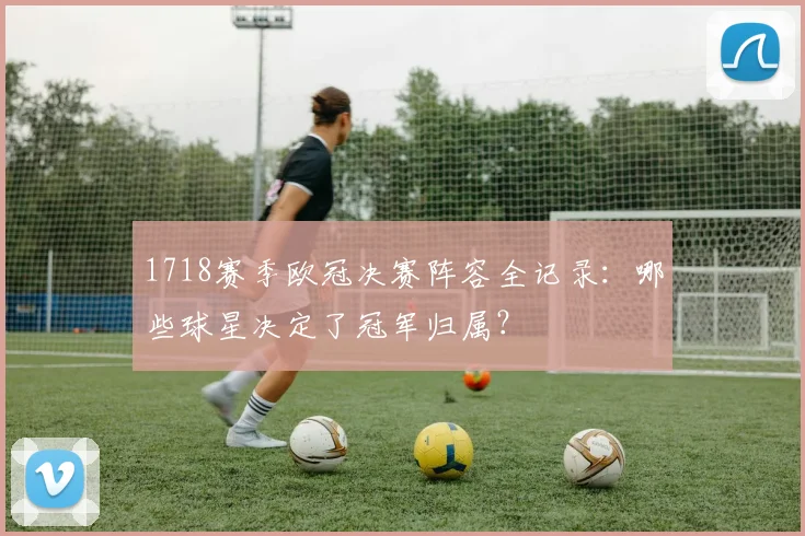1718赛季欧冠决赛阵容全记录：哪些球星决定了冠军归属？
