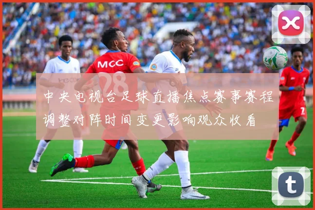 中央电视台足球直播焦点赛事赛程调整对阵时间变更影响观众收看