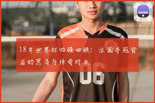 18年世界杯四强回顾：法国夺冠背后的黑马与传奇对决