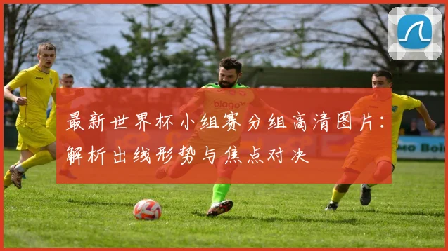 最新世界杯小组赛分组高清图片：解析出线形势与焦点对决