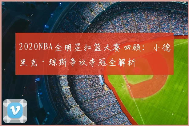 2020NBA全明星扣篮大赛回顾：小德里克·琼斯争议夺冠全解析