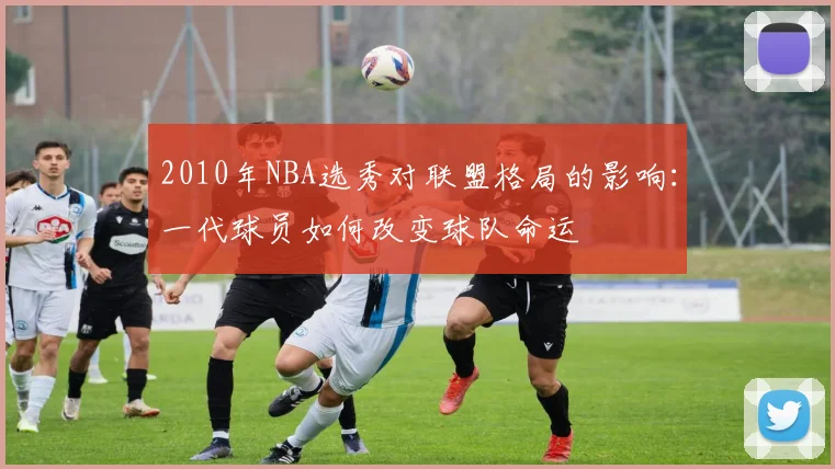 2010年NBA选秀对联盟格局的影响：一代球员如何改变球队命运