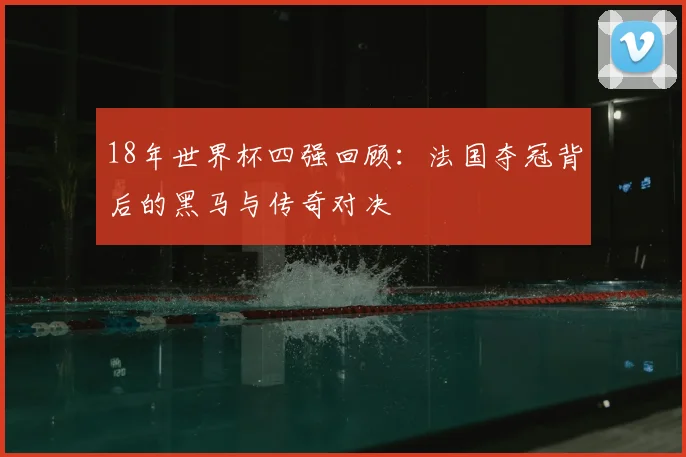 18年世界杯四强回顾：法国夺冠背后的黑马与传奇对决