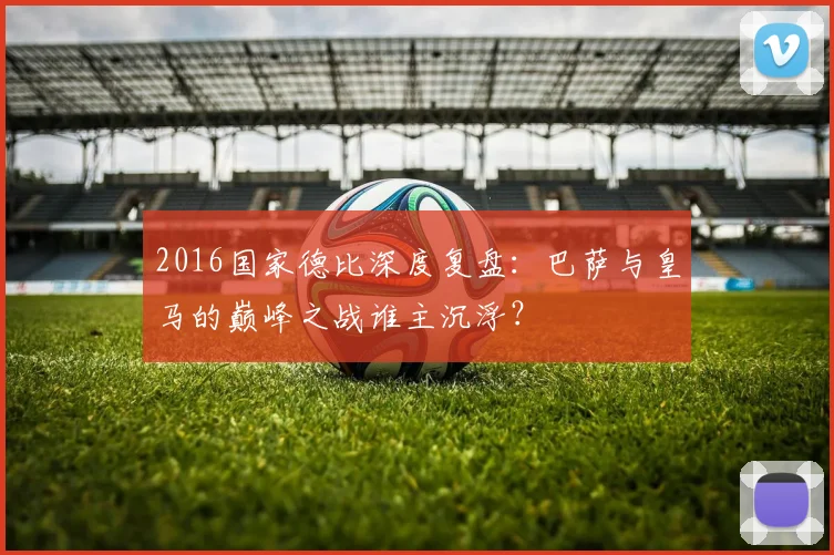 2016国家德比深度复盘:巴萨与皇马的巅峰之战谁主沉浮?