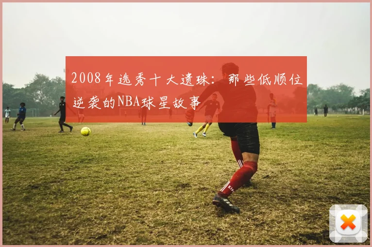 2008年选秀十大遗珠：那些低顺位逆袭的NBA球星故事